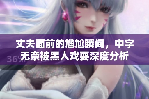 丈夫面前的尴尬瞬间，中字无奈被黑人戏耍深度分析
