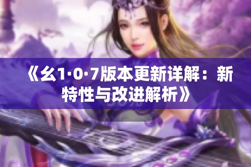 《幺1·0·7版本更新详解：新特性与改进解析》