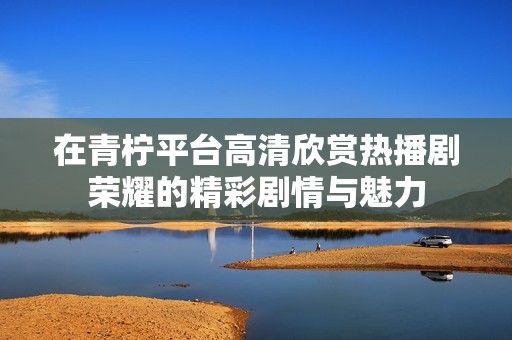 在青柠平台高清欣赏热播剧荣耀的精彩剧情与魅力