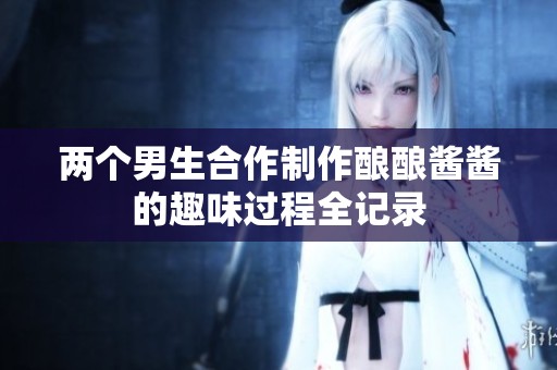 两个男生合作制作酿酿酱酱的趣味过程全记录