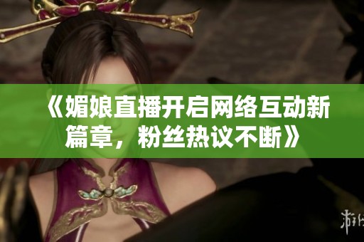 《媚娘直播开启网络互动新篇章，粉丝热议不断》