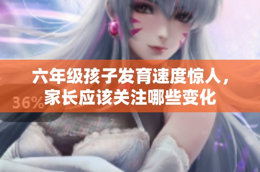 六年级孩子发育速度惊人，家长应该关注哪些变化
