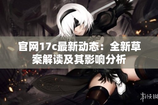 官网17c最新动态：全新草案解读及其影响分析