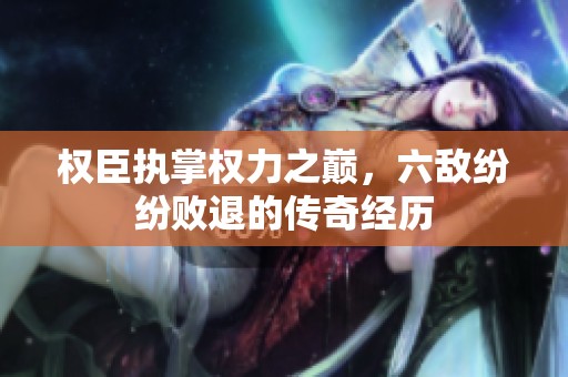 权臣执掌权力之巅，六敌纷纷败退的传奇经历