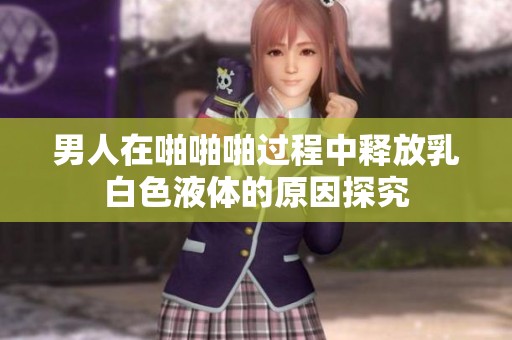 男人在啪啪啪过程中释放乳白色液体的原因探究