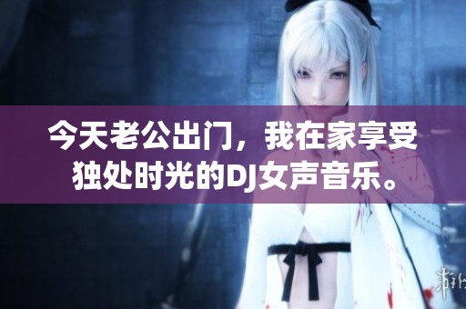 今天老公出门，我在家享受独处时光的DJ女声音乐。
