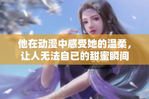 他在动漫中感受她的温柔，让人无法自已的甜蜜瞬间