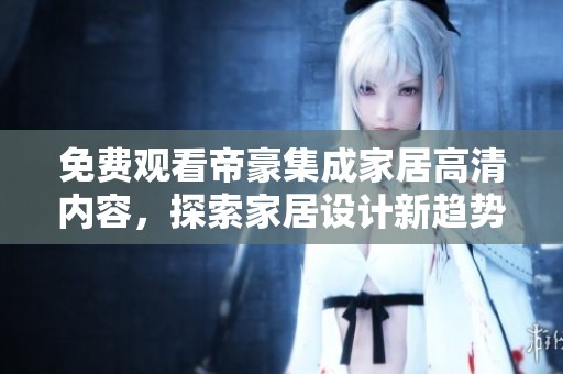 免费观看帝豪集成家居高清内容，探索家居设计新趋势