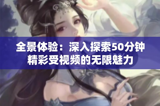 全景体验：深入探索50分钟精彩受视频的无限魅力