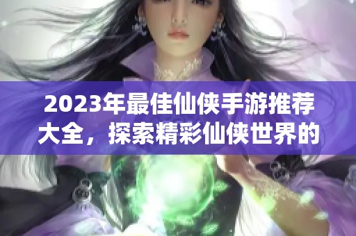 2023年最佳仙侠手游推荐大全，探索精彩仙侠世界的游戏汇总