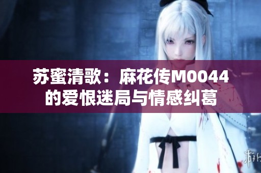 苏蜜清歌：麻花传M0044的爱恨迷局与情感纠葛