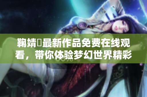 鞠婧祎最新作品免费在线观看，带你体验梦幻世界精彩剧情