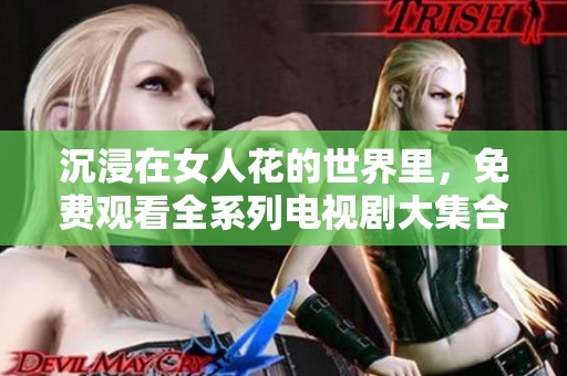 沉浸在女人花的世界里，免费观看全系列电视剧大集合