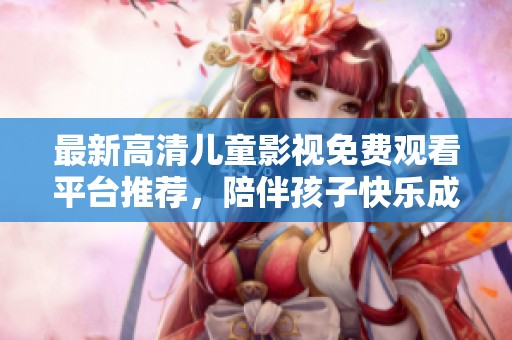 最新高清儿童影视免费观看平台推荐，陪伴孩子快乐成长！