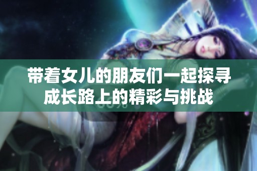 带着女儿的朋友们一起探寻成长路上的精彩与挑战