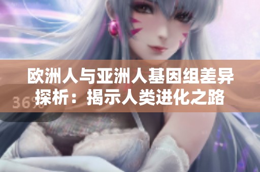 欧洲人与亚洲人基因组差异探析：揭示人类进化之路