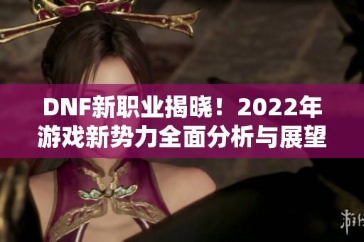 DNF新职业揭晓！2022年游戏新势力全面分析与展望