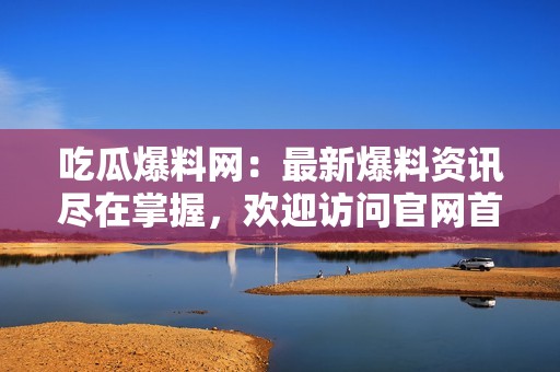 吃瓜爆料网：最新爆料资讯尽在掌握，欢迎访问官网首页！