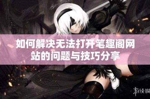 如何解决无法打开笔趣阁网站的问题与技巧分享