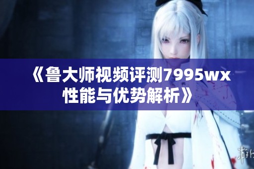 《鲁大师视频评测7995wx性能与优势解析》