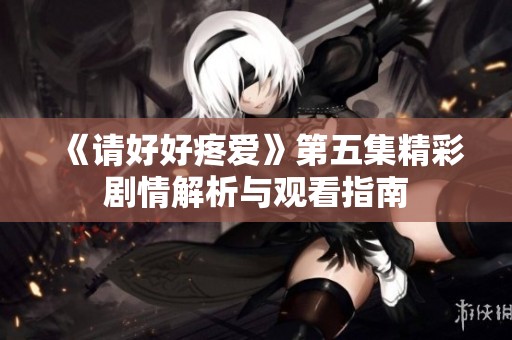 《请好好疼爱》第五集精彩剧情解析与观看指南