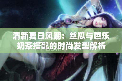 清新夏日风潮：丝瓜与芭乐奶茶搭配的时尚发型解析