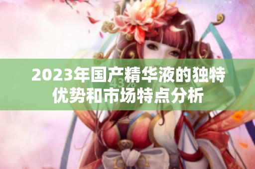 2023年国产精华液的独特优势和市场特点分析