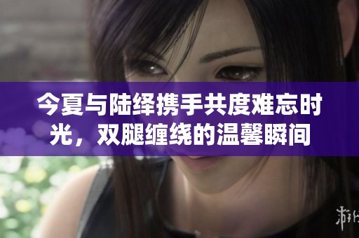 今夏与陆绎携手共度难忘时光，双腿缠绕的温馨瞬间