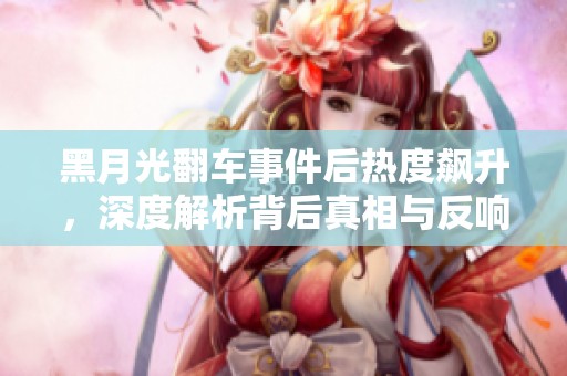 黑月光翻车事件后热度飙升，深度解析背后真相与反响