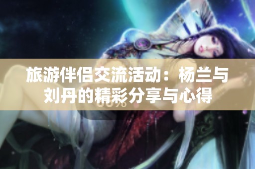 旅游伴侣交流活动：杨兰与刘丹的精彩分享与心得