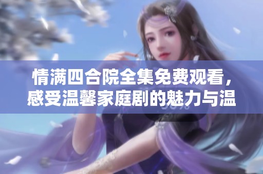 情满四合院全集免费观看，感受温馨家庭剧的魅力与温情