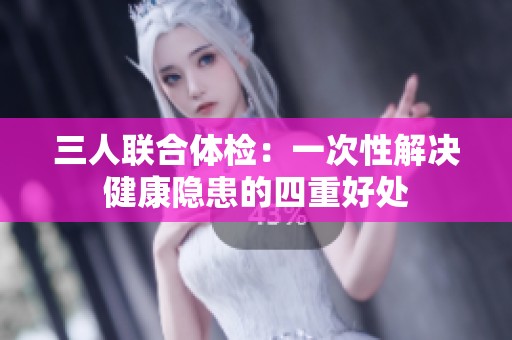 三人联合体检：一次性解决健康隐患的四重好处