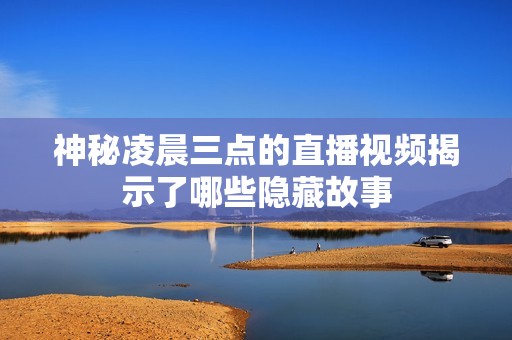 神秘凌晨三点的直播视频揭示了哪些隐藏故事