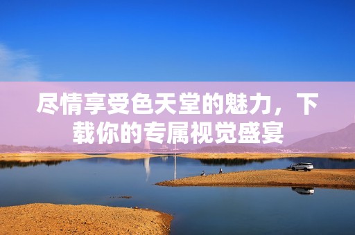 尽情享受色天堂的魅力，下载你的专属视觉盛宴