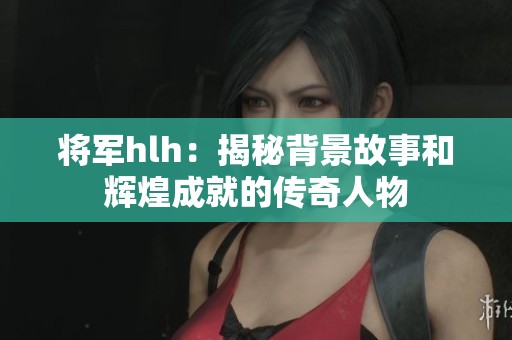 将军hlh：揭秘背景故事和辉煌成就的传奇人物