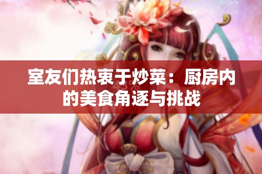 室友们热衷于炒菜：厨房内的美食角逐与挑战