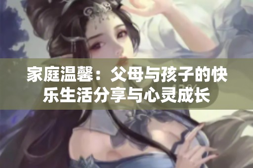 家庭温馨：父母与孩子的快乐生活分享与心灵成长