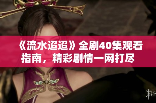 《流水迢迢》全剧40集观看指南，精彩剧情一网打尽
