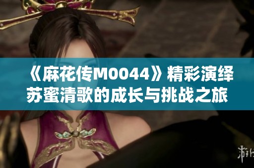 《麻花传M0044》精彩演绎苏蜜清歌的成长与挑战之旅