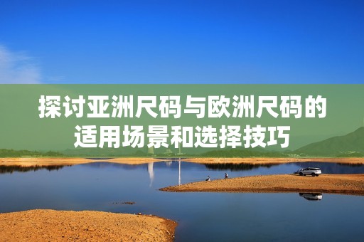 探讨亚洲尺码与欧洲尺码的适用场景和选择技巧