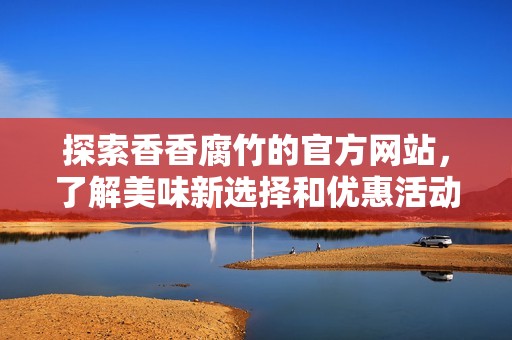 探索香香腐竹的官方网站，了解美味新选择和优惠活动