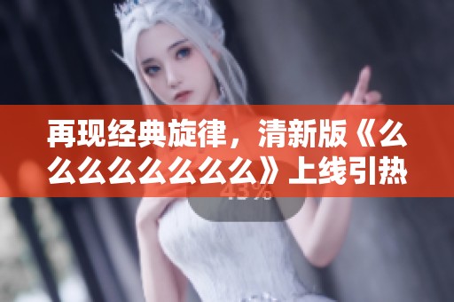 再现经典旋律，清新版《么么么么么么么么》上线引热议