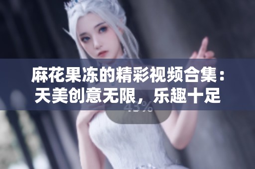麻花果冻的精彩视频合集：天美创意无限，乐趣十足
