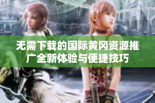 无需下载的国际黄冈资源推广全新体验与便捷技巧