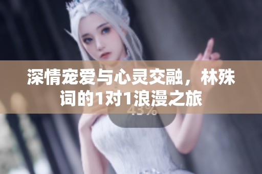 深情宠爱与心灵交融，林殊词的1对1浪漫之旅
