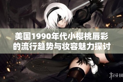美国1990年代小樱桃唇彩的流行趋势与妆容魅力探讨