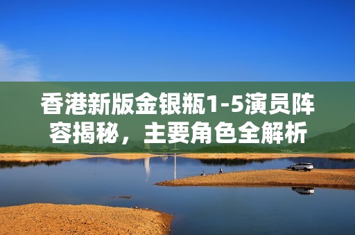 香港新版金银瓶1-5演员阵容揭秘，主要角色全解析