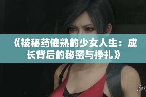 《被秘药催熟的少女人生：成长背后的秘密与挣扎》