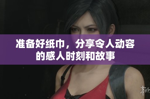 准备好纸巾，分享令人动容的感人时刻和故事