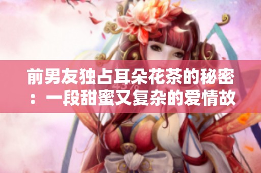 前男友独占耳朵花茶的秘密：一段甜蜜又复杂的爱情故事